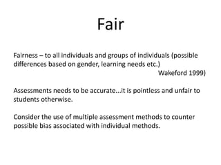 FairFairness – to all individuals and groups of individuals (possible differences based on gender, learning needs etc.) Wakeford 1999)Assessments needs to be accurate...it is pointless and unfair to students otherwise. Consider the use of multiple assessment methods to counter possible bias associated with individual methods.