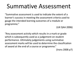 Summative Assessment“Summative assessment is used to indicate the extent of a learner's success in meeting the assessment criteria used to gauge the intended learning outcomes of a module or programme.” (UK QAA 2006)“Any assessment activity which results in a mark or grade which is subsequently used as a judgement on student performance. Ultimately judgements using summative assessment marks will be used to determine the classification of award at the end of a course or programme.”  (Irons 2008 p7)