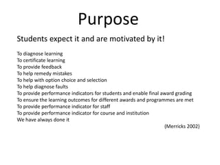 PurposeStudents expect it and are motivated by it! To diagnose learningTo certificate learningTo provide feedbackTo help remedy mistakesTo help with option choice and selectionTo help diagnose faultsTo provide performance indicators for students and enable final award gradingTo ensure the learning outcomes for different awards and programmes are metTo provide performance indicator for staffTo provide performance indicator for course and institutionWe have always done it (Merricks 2002)