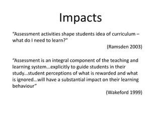 Impacts“Assessment activities shape students idea of curriculum – what do I need to learn?” (Ramsden 2003)“Assessment is an integral component of the teaching and learning system...explicitly to guide students in their study...student perceptions of what is rewarded and what is ignored...will have a substantial impact on their learning behaviour”(Wakeford 1999)