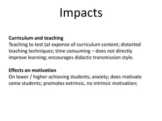 ImpactsCurriculum and teachingTeaching to test (at expense of curriculum content; distorted teaching techniques; time consuming – does not directly improve learning; encourages didactic transmission style.Effects on motivationOn lower / higher achieving students; anxiety; does motivate some students; promotes extrinsic, no intrinsic motivation;