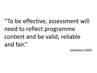 “To be effective, assessment will need to reflect programme content and be valid, reliable and fair.” (Wakeford1999)