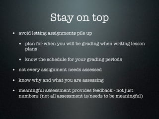 Stay on top
• avoid letting assignments pile up
  • plan for when you will be grading when writing lesson
     plans

  • know the schedule for your grading periods
• not every assignment needs assessed
• know why and what you are assessing
• meaningful assessment provides feedback - not just
  numbers (not all assessment is/needs to be meaningful)
 