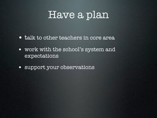 Have a plan

• talk to other teachers in core area
• work with the school’s system and
  expectations

• support your observations
 