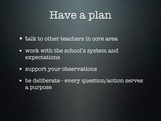 Have a plan

• talk to other teachers in core area
• work with the school’s system and
  expectations

• support your observations
• be deliberate - every question/action serves
  a purpose
 
