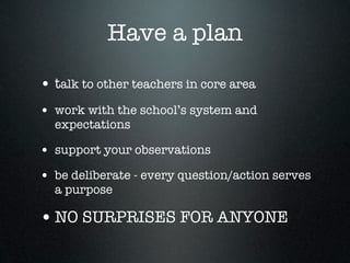 Have a plan

• talk to other teachers in core area
• work with the school’s system and
  expectations

• support your observations
• be deliberate - every question/action serves
  a purpose

• NO SURPRISES FOR ANYONE
 