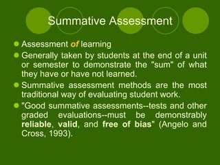 Summative Assessment
 Assessment of learning
 Generally taken by students at the end of a unit
  or semester to demonstrate the "sum" of what
  they have or have not learned.
 Summative assessment methods are the most
  traditional way of evaluating student work.
 "Good summative assessments--tests and other
  graded evaluations--must be demonstrably
  reliable, valid, and free of bias" (Angelo and
  Cross, 1993).
 