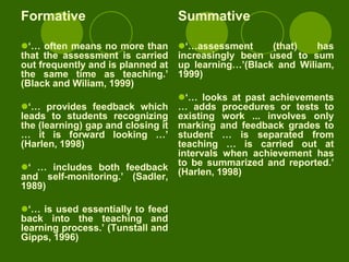 Formative                           Summative

„… often means no more than        „…assessment      (that)   has
that the assessment is carried      increasingly been used to sum
out frequently and is planned at    up learning…‟(Black and Wiliam,
the same time as teaching.‟         1999)
(Black and Wiliam, 1999)
                                    „… looks at past achievements
„… provides feedback which         … adds procedures or tests to
leads to students recognizing       existing work ... involves only
the (learning) gap and closing it   marking and feedback grades to
… it is forward looking …‟          student … is separated from
(Harlen, 1998)                      teaching … is carried out at
                                    intervals when achievement has
„ … includes both feedback         to be summarized and reported.‟
and self-monitoring.‟ (Sadler,      (Harlen, 1998)
1989)

„… is used essentially to feed
back into the teaching and
learning process.‟ (Tunstall and
Gipps, 1996)
 