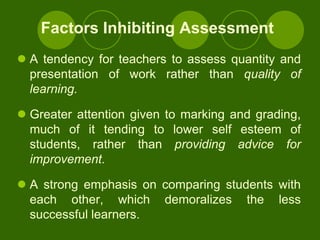 Factors Inhibiting Assessment
 A tendency for teachers to assess quantity and
  presentation of work rather than quality of
  learning.

 Greater attention given to marking and grading,
  much of it tending to lower self esteem of
  students, rather than providing advice for
  improvement.

 A strong emphasis on comparing students with
  each other, which demoralizes the less
  successful learners.
 