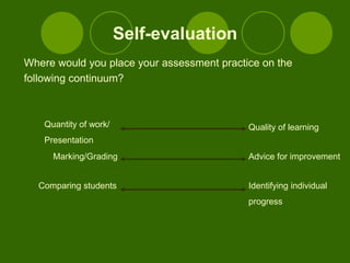 Self-evaluation
Where would you place your assessment practice on the
following continuum?



    Quantity of work/                       Quality of learning
    Presentation
      Marking/Grading                       Advice for improvement


  Comparing students                        Identifying individual
                                            progress
 