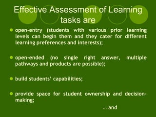 Effective Assessment of Learning
             tasks are
 open-entry (students with various prior learning
  levels can begin them and they cater for different
  learning preferences and interests);

 open-ended (no single right answer,       multiple
  pathways and products are possible);

 build students’ capabilities;

 provide space for student ownership and decision-
  making;
                                  … and
 