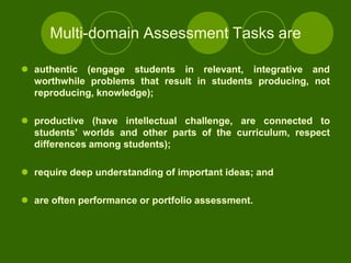 Multi-domain Assessment Tasks are

 authentic (engage students in relevant, integrative and
  worthwhile problems that result in students producing, not
  reproducing, knowledge);

 productive (have intellectual challenge, are connected to
  students‟ worlds and other parts of the curriculum, respect
  differences among students);

 require deep understanding of important ideas; and

 are often performance or portfolio assessment.
 