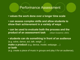 Performance Assessment

• values the work done over a longer time scale

• can assess complex skills and allow students to
show their achievement in a variety of ways

• can be used to evaluate both the process and the
product of an assessment task      (Albert Oosterhof, 2003)


• students can do something in front of an audience
(e.g. solve, dance, act, talk, weigh …)
make a product (e.g. device, model, webpage …)
or both
(e.g. create a piece of music in groups and play it for an audience).
 