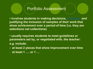 Portfolio Assessment

• involves students in making decisions, selecting, and
justifying the inclusion of samples of their work that
show achievement over a period of time (i.e. they are
selections not collections)

• usually requires students to meet guidelines or
parameters set by, or negotiated with, the teacher:
e.g. include:
- at least 2 pieces that show improvement over time
- at least 1 …. or 1 …
 