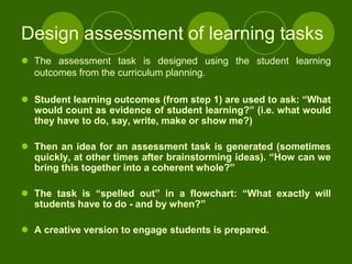 Design assessment of learning tasks
 The assessment task is designed using the student learning
  outcomes from the curriculum planning.

 Student learning outcomes (from step 1) are used to ask: “What
  would count as evidence of student learning?” (i.e. what would
  they have to do, say, write, make or show me?)

 Then an idea for an assessment task is generated (sometimes
  quickly, at other times after brainstorming ideas). “How can we
  bring this together into a coherent whole?”

 The task is “spelled out” in a flowchart: “What exactly will
  students have to do - and by when?”

 A creative version to engage students is prepared.
 