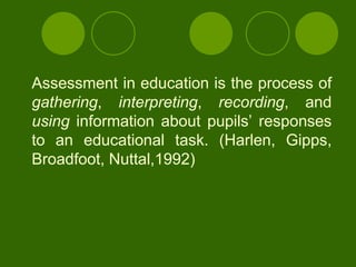 Assessment in education is the process of
gathering, interpreting, recording, and
using information about pupils‟ responses
to an educational task. (Harlen, Gipps,
Broadfoot, Nuttal,1992)
 
