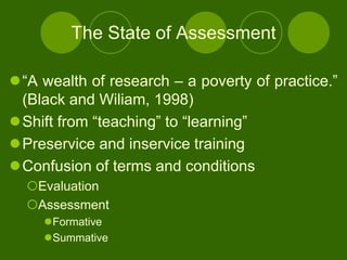 The State of Assessment

“A wealth of research – a poverty of practice.”
 (Black and Wiliam, 1998)
Shift from “teaching” to “learning”
Preservice and inservice training
Confusion of terms and conditions
  Evaluation
  Assessment
     Formative
     Summative
 