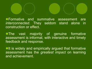 Formative and summative assessment are
interconnected. They seldom stand alone in
construction or effect.
The vast majority of genuine formative
assessment is informal, with interactive and timely
feedback and response.
It is widely and empirically argued that formative
assessment has the greatest impact on learning
and achievement.
 