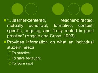 “…learner-centered,         teacher-directed,
 mutually beneficial, formative, context-
 specific, ongoing, and firmly rooted in good
 practice" (Angelo and Cross, 1993).
Provides information on what an individual
 student needs
  To practice
  To have re-taught
  To learn next
 