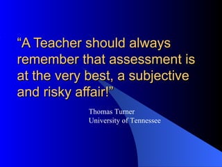 “A Teacher should always
remember that assessment is
at the very best, a subjective
and risky affair!”
            Thomas Turner
            University of Tennessee
 