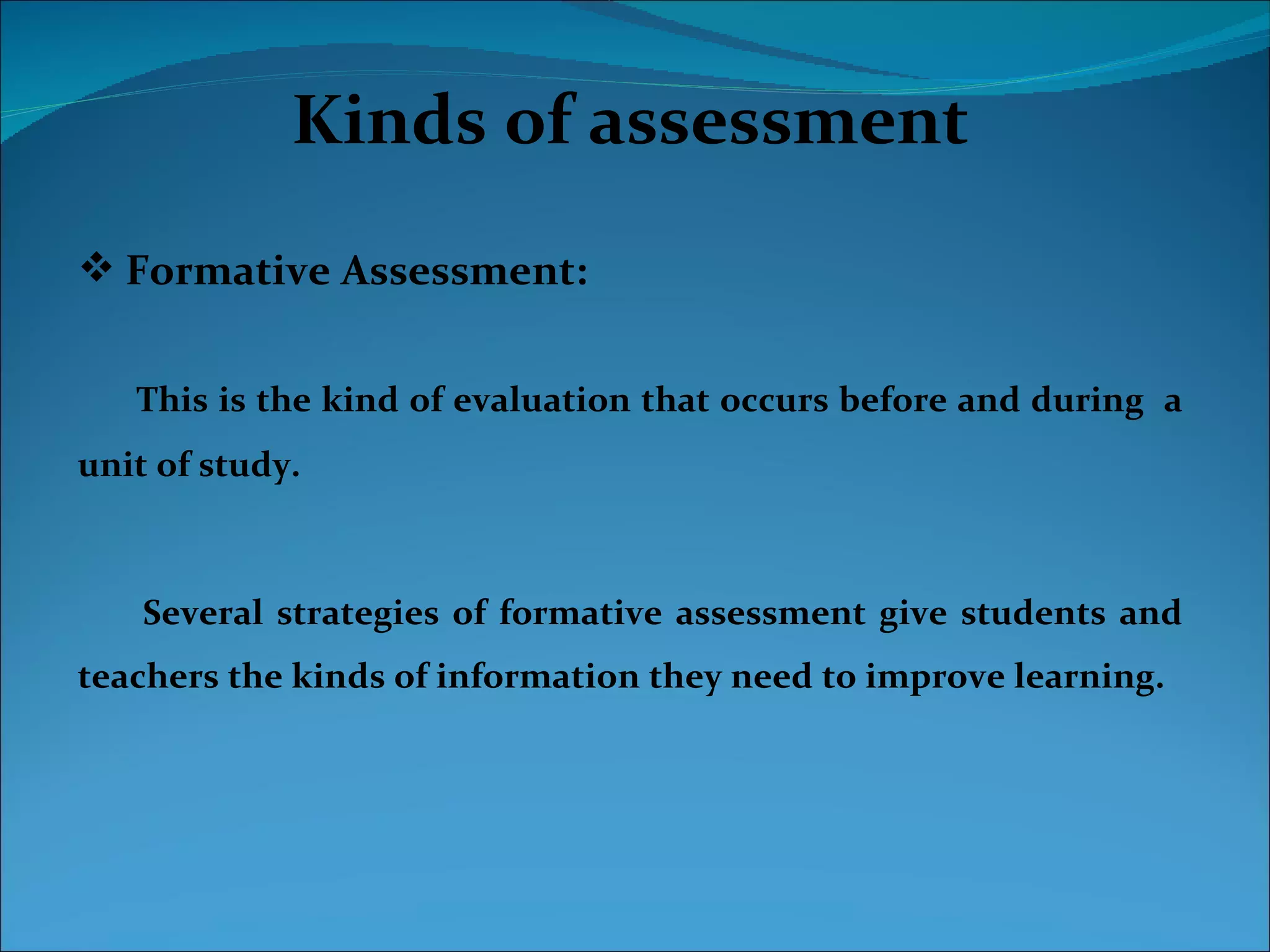 Kinds of assessment
 Formative Assessment:


   This is the kind of evaluation that occurs before and during a
unit of study.



    Several strategies of formative assessment give students and
teachers the kinds of information they need to improve learning.
 