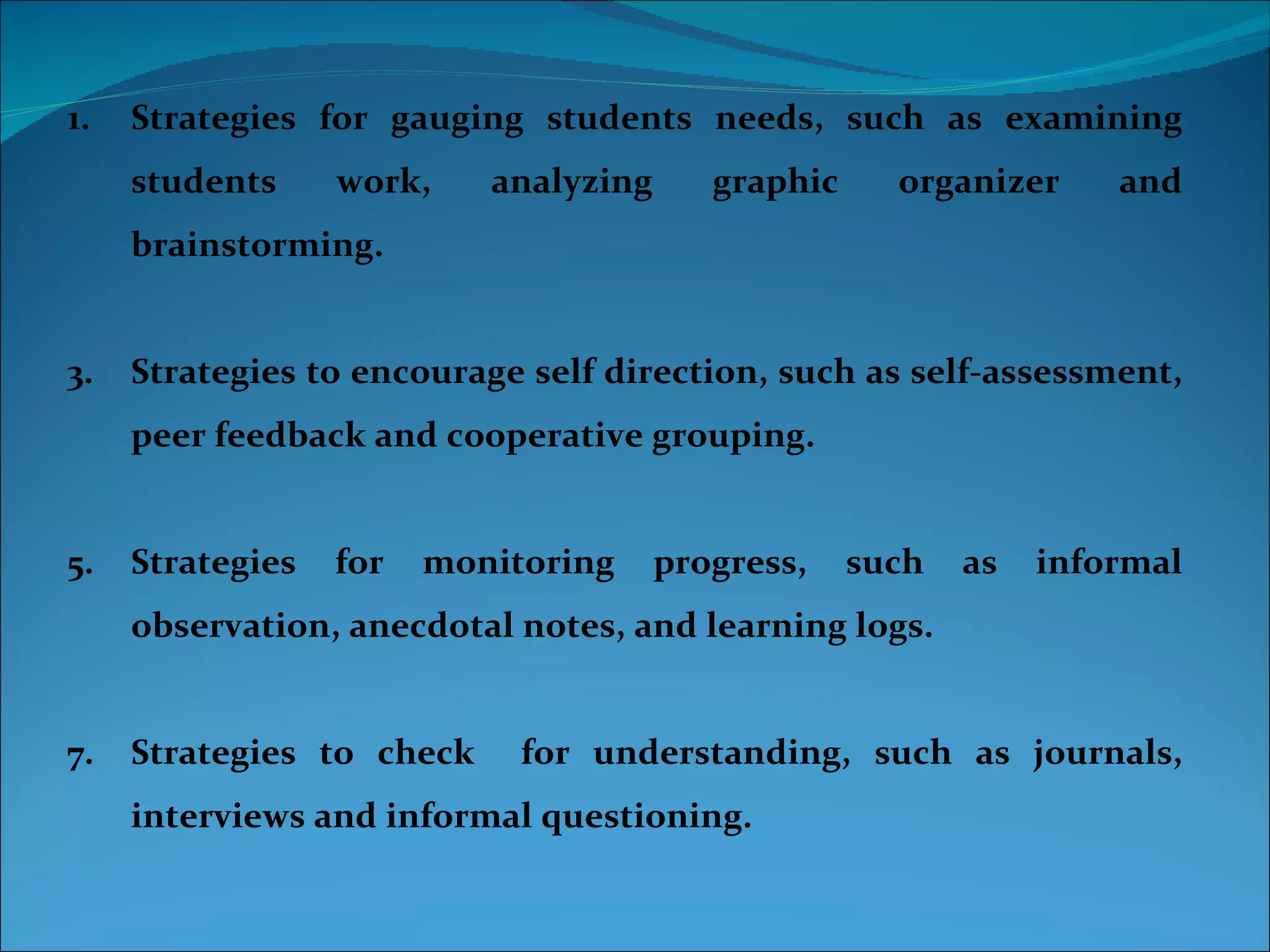 1.   Strategies for gauging students needs, such as examining
     students     work,    analyzing      graphic     organizer     and
     brainstorming.


3.   Strategies to encourage self direction, such as self-assessment,
     peer feedback and cooperative grouping.


5.   Strategies   for   monitoring     progress,    such   as   informal
     observation, anecdotal notes, and learning logs.


7.   Strategies to check     for understanding, such as journals,
     interviews and informal questioning.
 