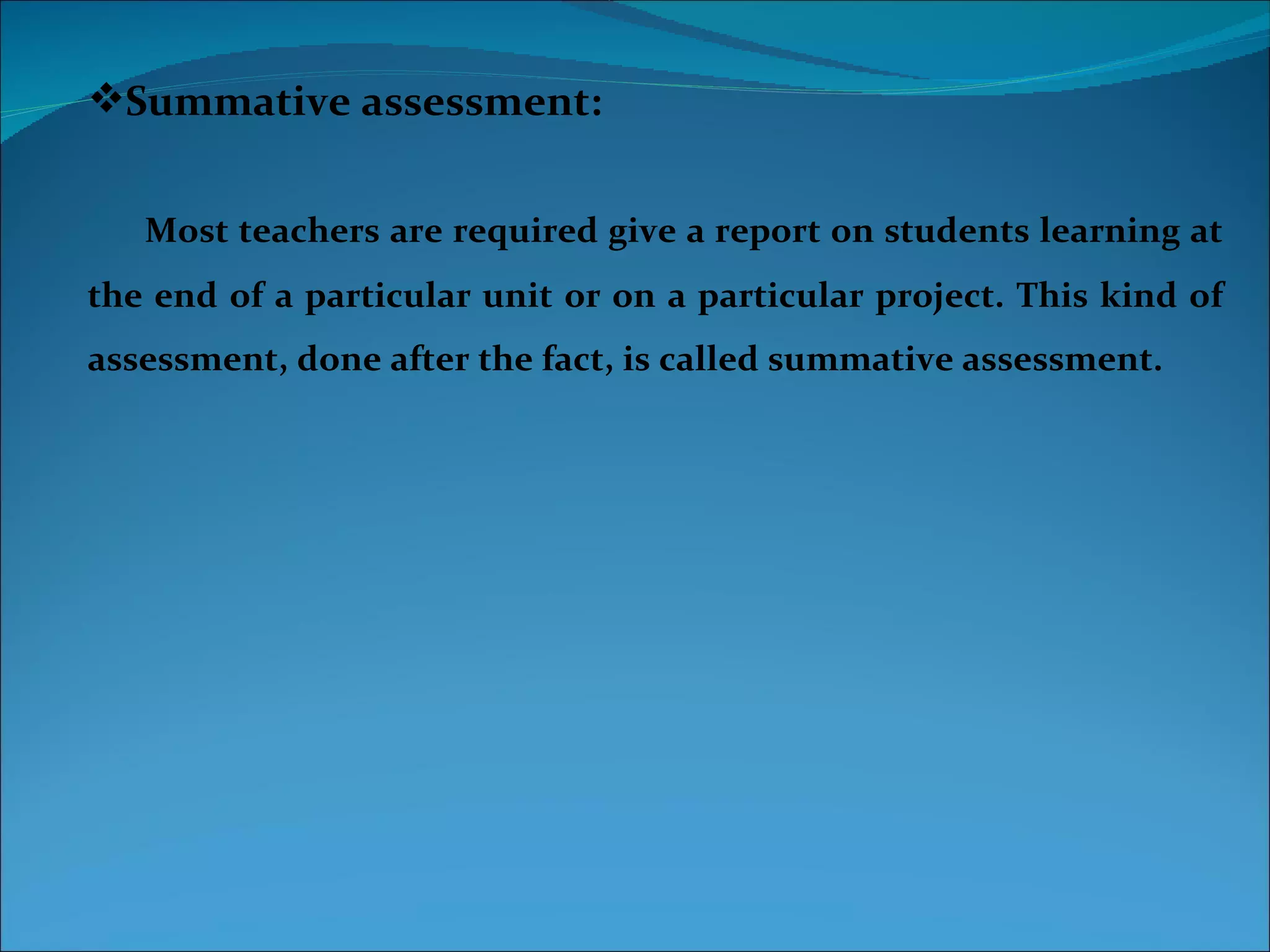 Summative assessment:


   Most teachers are required give a report on students learning at
the end of a particular unit or on a particular project. This kind of
assessment, done after the fact, is called summative assessment.
 