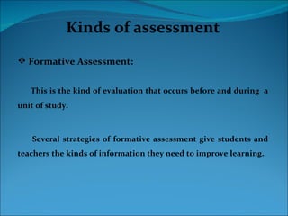Kinds of assessment
 Formative Assessment:


   This is the kind of evaluation that occurs before and during a
unit of study.



    Several strategies of formative assessment give students and
teachers the kinds of information they need to improve learning.
 