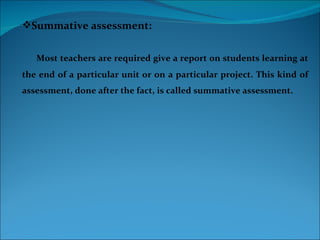 Summative assessment:


   Most teachers are required give a report on students learning at
the end of a particular unit or on a particular project. This kind of
assessment, done after the fact, is called summative assessment.
 