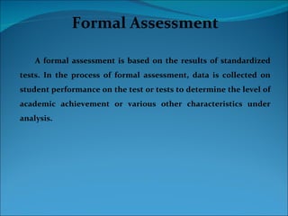 Formal Assessment

    A formal assessment is based on the results of standardized
tests. In the process of formal assessment, data is collected on
student performance on the test or tests to determine the level of
academic achievement or various other characteristics under
analysis.
 