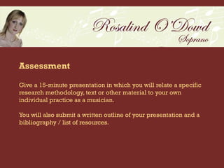 Assessment

Give a 15-minute presentation in which you will relate a specific
research methodology, text or other material to your own
individual practice as a musician.

You will also submit a written outline of your presentation and a
bibliography / list of resources.
 