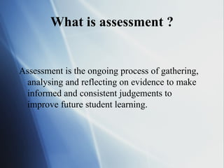 What is assessment ?


Assessment is the ongoing process of gathering,
 analysing and reflecting on evidence to make
 informed and consistent judgements to
 improve future student learning.
 