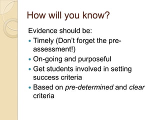 How will you know?
Evidence should be:
 Timely (Don‟t forget the pre-
  assessment!)
 On-going and purposeful
 Get students involved in setting
  success criteria
 Based on pre-determined and clear
  criteria
 