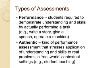 Types of Assessments
 Performance – students required to
  demonstrate understanding and skills
  by actually performing a task
  (e.g., write a story, give a
  speech, operate a machine)
 Authentic – kind of performance
  assessment that stresses application
  of understanding and skills to real
  problems in „real-world‟ contextual
  settings (e.g., student teaching)
 