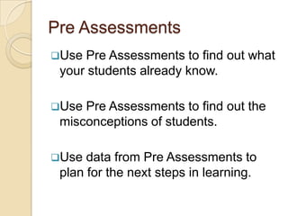 Pre Assessments
Use Pre Assessments to find out what
 your students already know.

Use Pre Assessments to find out the
 misconceptions of students.

Use  data from Pre Assessments to
 plan for the next steps in learning.
 