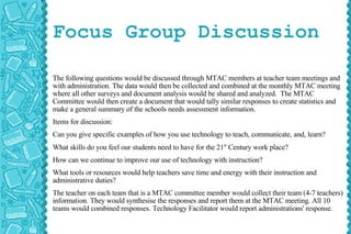 Focus Group Discussion The following questions would be discussed through MTAC members at teacher team meetings and with administration. The data would then be collected and combined at the monthly MTAC meeting where all other surveys and document analysis would be shared and analyzed.  The MTAC Committee would then create a document that would tally similar responses to create statistics and make a general summary of the schools needs assessment information. Items for discussion: Can you give specific examples of how you use technology to teach, communicate, and, learn? What skills do you feel our students need to have for the 21 st  Century work place? How can we continue to improve our use of technology with instruction? What tools or resources would help teachers save time and energy with their instruction and administrative duties? The teacher on each team that is a MTAC committee member would collect their team (4-7 teachers) information. They would synthesise the responses and report them at the MTAC meeting. All 10 teams would combined responses. Technology Facilitator would report administrations' response. 
