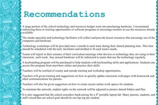 Recommendations A large portion of the school technology and resources budget went into purchasing hardware. I recommend redirecting these to training opportunities or software programs to encourage teachers to use the resources already available.  The media specialist and technology facilitator will collect and provide lesson resources that encourage use of the computers and hardware.  Technology workshops will be provided once a month to each team during their shared planning time. This time should be scheduled with the tech. facilitator and molded to fit each team's needs. Teams will report in their minutes of their curriculum meetings what devices or technology they are using in their classroom  each week. Any unused hardware will be redirected to teams that use the technology regularly. A keyboarding program will be purchased to help students with keyboarding skills and applications. Students can access this program from anywhere online and practice their skills.  Teachers will be notified of county and outside training and workshop opportunities. Teachers will given training and suggestions on how to quickly update classroom web pages with homework and other communications for parents. Teachers will also be given suggestion on how to create secure online work spaces for students. To maintain the network, student rights on the network will be adjusted to protect shared folders and files. It is also suggested that the school considers fund-raising for a 4 th  portable laptop lab. Many parents, students, and staff voiced that our school goal should be one lap top per student. 