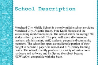 School Description Morehead City Middle School is the only middle school servicing Morehead City, Atlantic Beach, Pine Knoll Shores and the surrounding rural communities. The school serves on average 580 students from grades 6-8. This plan will serve all classroom teachers, administrators, staff, students, parents and community members. The school has spent a considerable portion of their budget to become a paperless school and 21 st  Century learning center. The school recently purchased a variety of instructional hardware and software and his Spring the school became NCWiseOwl compatible with the State. 