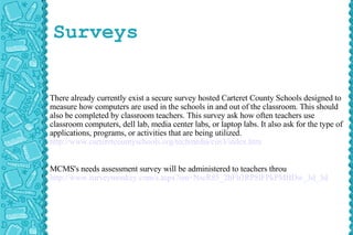 Surveys There already currently exist a secure survey hosted Carteret County Schools designed to measure how computers are used in the schools in and out of the classroom. This should also be completed by classroom teachers. This survey ask how often teachers use classroom computers, dell lab, media center labs, or laptop labs. It also ask for the type of applications, programs, or activities that are being utilized.  http://www.carteretcountyschools.org/techmedia/cus3/index.htm MCMS's needs assessment survey will be administered to teachers throu http://www.surveymonkey.com/s.aspx?sm=NseR85_2bFb3RP8lFPkPMBDw_3d_3d 
