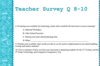 Teacher Survey Q 8-10 8. If training was available for technology needs when would be the best time to receive training? A. Optional Workdays B. After School Sessions C. During your team shared planning time D. Other:_________________________________________________________ 9. If funds were available what would you like to see be used or implemented in our school building to help staff and/or students? 10. Give a summary of how you feel your classroom is preparing students for the 21 st  Century and the 8 th  Grade Technology and Computers Competency Test. 