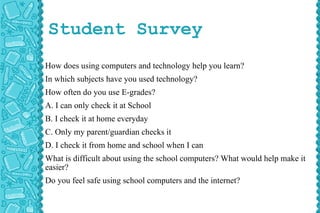 Student Survey How does using computers and technology help you learn? In which subjects have you used technology?  How often do you use E-grades? A. I can only check it at School B. I check it at home everyday C. Only my parent/guardian checks it D. I check it from home and school when I can What is difficult about using the school computers? What would help make it easier? Do you feel safe using school computers and the internet? 