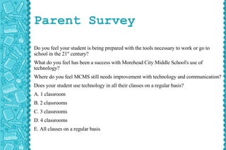 Parent Survey Do you feel your student is being prepared with the tools necessary to work or go to school in the 21 st  century? What do you feel has been a success with Morehead City Middle School's use of technology? Where do you feel MCMS still needs improvement with technology and communication? Does your student use technology in all their classes on a regular basis? A. 1 classroom B. 2 classrooms C. 3 classrooms D. 4 classrooms E. All classes on a regular basis   