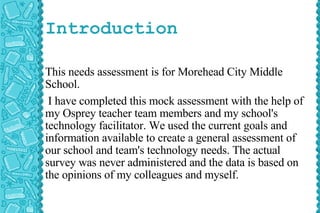 Introduction This needs assessment is for Morehead City Middle School. I have completed this mock assessment with the help of my Osprey teacher team members and my school's technology facilitator. We used the current goals and information available to create a general assessment of our school and team's technology needs. The actual survey was never administered and the data is based on the opinions of my colleagues and myself.  