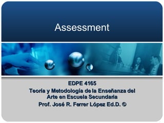 Assessment  EDPE 4165 Teoría y Metodología de la Enseñanza del Arte en Escuela Secundaria Prof. José R. Ferrer López Ed.D. © 