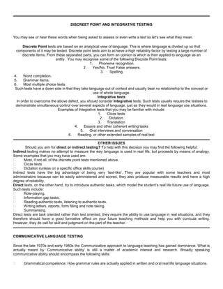 DISCREET POINT AND INTEGRATIVE TESTING


You may see or hear these words when being asked to assess or even write a test so let’s see what they mean.

     Discrete Point tests are based on an analytical view of language. This is where language is divided up so that
 components of it may be tested. Discrete point tests aim to achieve a high reliability factor by testing a large number of
     discrete items. From these separated parts, you can form an opinion is which is then applied to language as an
                          entity. You may recognise some of the following Discrete Point tests:
                                               1.    Phoneme recognition.
                                           2.    Yes/No, True/ False answers.
                                                       3.   Spelling.
4.    Word completion.
5.    Grammar items.
6.    Most multiple choice tests.
Such tests have a down side in that they take language out of context and usually bear no relationship to the concept or
                                                 use of whole language.
                                                    Integrative tests
 In order to overcome the above defect, you should consider Integrative tests. Such tests usually require the testees to
 demonstrate simultaneous control over several aspects of language, just as they would in real language use situations.
                           Examples of Integrative tests that you may be familiar with include:
                                                     1.    Cloze tests
                                                      2.    Dictation
                                                     3.    Translation
                                      4.    Essays and other coherent writing tasks
                                         5.    Oral interviews and conversation
                                  6.    Reading, or other extended samples of real text

                                                         OTHER ISSUES
        Should you aim for direct or indirect testing? To help with this decision you may find the following helpful:
Indirect testing makes no attempt to measure the way language is used in real life, but proceeds by means of analogy.
Some examples that you may have used are:
      Most, if not all, of the discrete point tests mentioned above.
      Cloze tests
      Dictation (unless on a specific office skills course)
Indirect tests have the big advantage of being very ‘test-like’. They are popular with some teachers and most
administrators because can be easily administered and scored, they also produce measurable results and have a high
degree of reliability.
Direct tests, on the other hand, try to introduce authentic tasks, which model the student’s real life future use of language.
Such tests include:
      Role-playing.
      Information gap tasks.
      Reading authentic texts, listening to authentic texts.
      Writing letters, reports, form filling and note taking.
      Summarising.
Direct tests are task oriented rather than test oriented, they require the ability to use language in real situations, and they
therefore should have a good formative effect on your future teaching methods and help you with curricula writing.
However, they do call for skill and judgment on the part of the teacher.


COMMUNICATIVE LANGUAGE TESTING

Since the late 1970s and early 1980s the Communicative approach to language teaching has gained dominance. What is
actually meant by ‘Communicative ability’ is still a matter of academic interest and research. Broadly speaking
communicative ability should encompass the following skills:

     Grammatical competence. How grammar rules are actually applied in written and oral real life language situations.
 