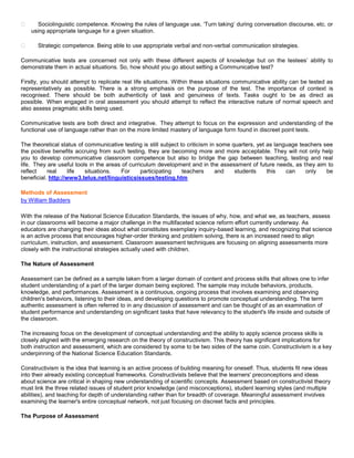       Sociolinguistic competence. Knowing the rules of language use, ‘Turn taking’ during conversation discourse, etc. or
    using appropriate language for a given situation.

     Strategic competence. Being able to use appropriate verbal and non-verbal communication strategies.

Communicative tests are concerned not only with these different aspects of knowledge but on the testees’ ability to
demonstrate them in actual situations. So, how should you go about setting a Communicative test?

Firstly, you should attempt to replicate real life situations. Within these situations communicative ability can be tested as
representatively as possible. There is a strong emphasis on the purpose of the test. The importance of context is
recognised. There should be both authenticity of task and genuiness of texts. Tasks ought to be as direct as
possible. When engaged in oral assessment you should attempt to reflect the interactive nature of normal speech and
also assess pragmatic skills being used.

Communicative tests are both direct and integrative. They attempt to focus on the expression and understanding of the
functional use of language rather than on the more limited mastery of language form found in discreet point tests.

The theoretical status of communicative testing is still subject to criticism in some quarters, yet as language teachers see
the positive benefits accruing from such testing, they are becoming more and more acceptable. They will not only help
you to develop communicative classroom competence but also to bridge the gap between teaching, testing and real
life. They are useful tools in the areas of curriculum development and in the assessment of future needs, as they aim to
reflect    real     life  situations.   For      participating    teachers      and    students     this   can    only    be
beneficial. http://www3.telus.net/linguisticsissues/testing.htm

Methods of Assessment
by William Badders

With the release of the National Science Education Standards, the issues of why, how, and what we, as teachers, assess
in our classrooms will become a major challenge in the multifaceted science reform effort currently underway. As
educators are changing their ideas about what constitutes exemplary inquiry-based learning, and recognizing that science
is an active process that encourages higher-order thinking and problem solving, there is an increased need to align
curriculum, instruction, and assessment. Classroom assessment techniques are focusing on aligning assessments more
closely with the instructional strategies actually used with children.

The Nature of Assessment

Assessment can be defined as a sample taken from a larger domain of content and process skills that allows one to infer
student understanding of a part of the larger domain being explored. The sample may include behaviors, products,
knowledge, and performances. Assessment is a continuous, ongoing process that involves examining and observing
children's behaviors, listening to their ideas, and developing questions to promote conceptual understanding. The term
authentic assessment is often referred to in any discussion of assessment and can be thought of as an examination of
student performance and understanding on significant tasks that have relevancy to the student's life inside and outside of
the classroom.

The increasing focus on the development of conceptual understanding and the ability to apply science process skills is
closely aligned with the emerging research on the theory of constructivism. This theory has significant implications for
both instruction and assessment, which are considered by some to be two sides of the same coin. Constructivism is a key
underpinning of the National Science Education Standards.

Constructivism is the idea that learning is an active process of building meaning for oneself. Thus, students fit new ideas
into their already existing conceptual frameworks. Constructivists believe that the learners' preconceptions and ideas
about science are critical in shaping new understanding of scientific concepts. Assessment based on constructivist theory
must link the three related issues of student prior knowledge (and misconceptions), student learning styles (and multiple
abilities), and teaching for depth of understanding rather than for breadth of coverage. Meaningful assessment involves
examining the learner's entire conceptual network, not just focusing on discreet facts and principles.

The Purpose of Assessment
 