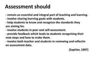 Assessment should
- remain an essential and integral part of teaching and learning.
- involve sharing learning goals with students.
- help students to know and recognise the standards they
are aiming for.
- involve students in peer and self-assessment.
- provide feedback which leads to students recognising their
next steps and how to make them.
- involve both teacher and students in reviewing and reflectin
on assessment data.
(Saphier, 1997)
 