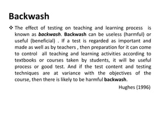 Backwash
 The effect of testing on teaching and learning process is
known as backwash. Backwash can be useless (harmful) or
useful (beneficial) . If a test is regarded as important and
made as well as by teachers , then preparation for it can come
to control all teaching and learning activities according to
textbooks or courses taken by students, it will be useful
process or good test. And if the test content and testing
techniques are at variance with the objectives of the
course, then there is likely to be harmful backwash.
Hughes (1996)
 