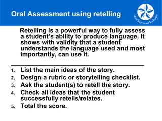 Oral Assessment using retelling
Retelling is a powerful way to fully assess
a student’s ability to produce language. It
shows with validity that a student
understands the language used and most
importantly, can use it.
______________________________________
1. List the main ideas of the story.
2. Design a rubric or storytelling checklist.
3. Ask the student(s) to retell the story.
4. Check all ideas that the student
successfully retells/relates.
5. Total the score.
 