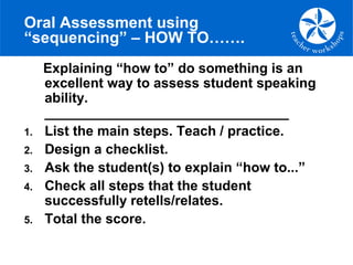 Oral Assessment using
“sequencing” – HOW TO…….
Explaining “how to” do something is an
excellent way to assess student speaking
ability.
________________________________
1. List the main steps. Teach / practice.
2. Design a checklist.
3. Ask the student(s) to explain “how to...”
4. Check all steps that the student
successfully retells/relates.
5. Total the score.
 